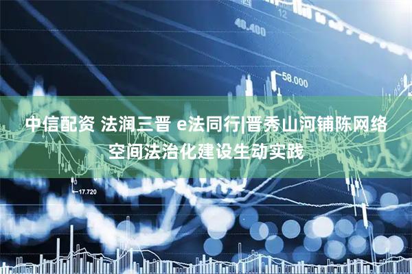 中信配资 法润三晋 e法同行|晋秀山河铺陈网络空间法治化建设生动实践