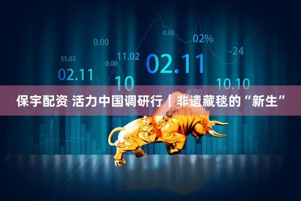 保宇配资 活力中国调研行｜非遗藏毯的“新生”