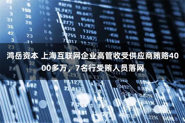 鸿岳资本 上海互联网企业高管收受供应商贿赂4000多万，7名行受贿人员落网