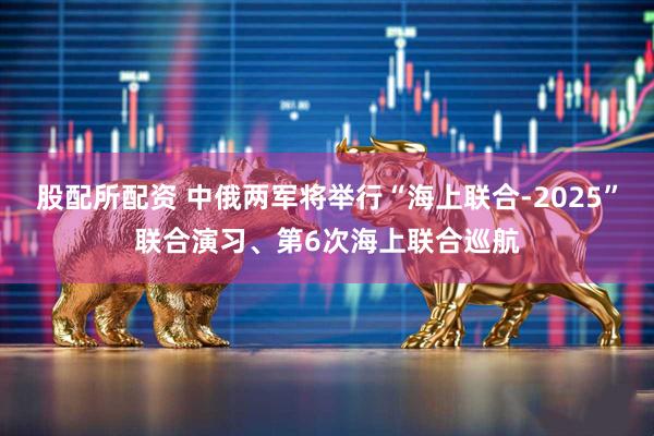 股配所配资 中俄两军将举行“海上联合-2025”联合演习、第6次海上联合巡航