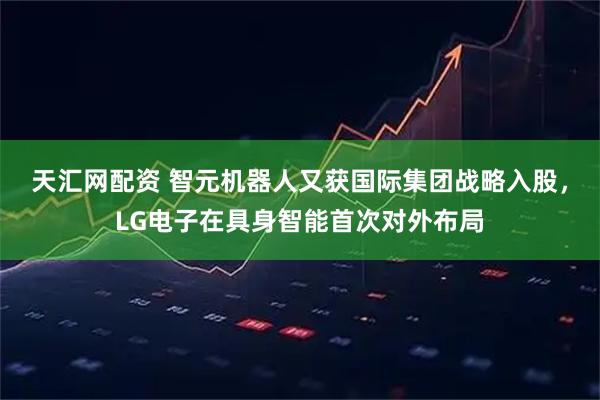 天汇网配资 智元机器人又获国际集团战略入股，LG电子在具身智能首次对外布局