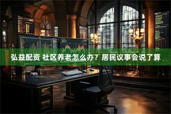 弘益配资 社区养老怎么办？居民议事会说了算