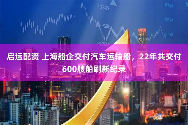启运配资 上海船企交付汽车运输船，22年共交付600艘船刷新纪录