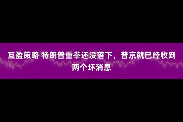 互盈策略 特朗普重拳还没落下，普京就已经收到两个坏消息