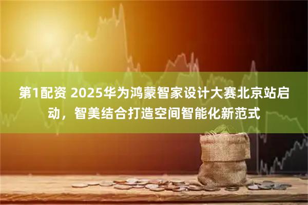 第1配资 2025华为鸿蒙智家设计大赛北京站启动，智美结合打造空间智能化新范式