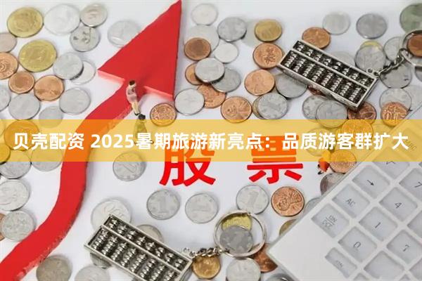 贝壳配资 2025暑期旅游新亮点：品质游客群扩大