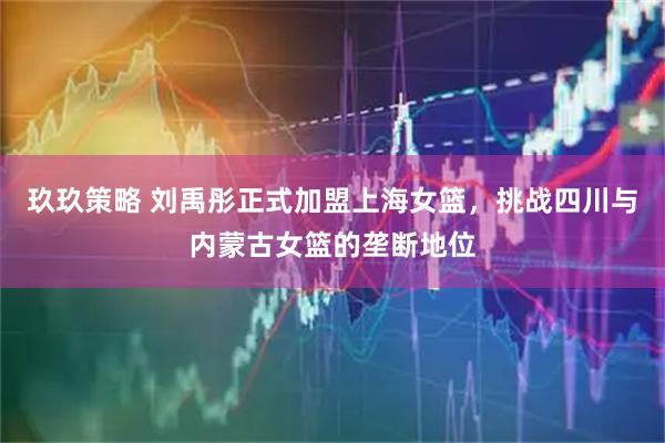 玖玖策略 刘禹彤正式加盟上海女篮，挑战四川与内蒙古女篮的垄断地位