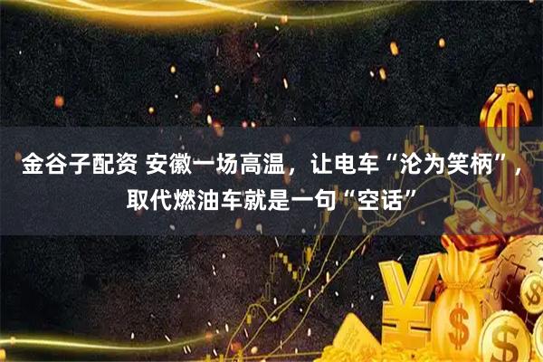 金谷子配资 安徽一场高温，让电车“沦为笑柄”，取代燃油车就是一句“空话”