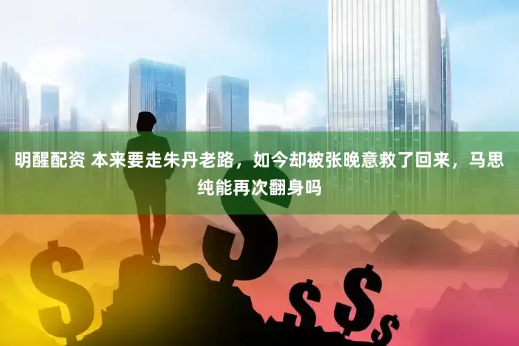 明醒配资 本来要走朱丹老路，如今却被张晚意救了回来，马思纯能再次翻身吗