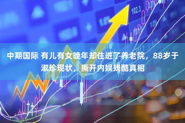 中期国际 有儿有女晚年却住进了养老院，88岁于淑珍现状，撕开内娱残酷真相